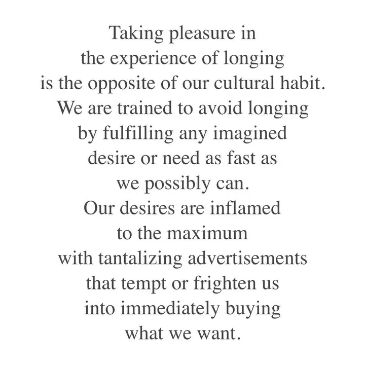 Taking pleasure in the experience of longing is the opposite of our cultural habit. We are trained to avoid longing by fulfilling any imagined desire or need as fast as we possibly can. Our desires are inflamed to the maximum with tantalising advertisements that tempt or frighten us into immediately buying what we want. Taking pleasure in the experience of longing is the opposite of our cultural habit. We are trained to avoid longing by fulfilling any imagined desire or need as fast as we possibly can. Our desires are inflamed to the maximum with tantalising advertisements that tempt or frighten us into immediately buying what we want.