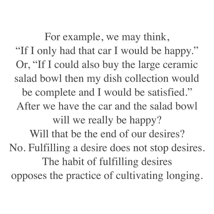 For example, we may think, "If I only had that car I would be happy." Or, "If I could also buy the large ceramic salad bowl then my dish collection would be complete and I would be satisfied." After we have the car and the salad bowl will we really be happy? Will that be the end of our desires? No. Fulfilling a desire does not stop desires. The habit of fulfilling desires opposes the practice of cultivating longing. For example, we may think, "If I only had that car I would be happy." Or, "If I could also buy the large ceramic salad bowl then my dish collection would be complete and I would be satisfied." After we have the car and the salad bowl will we really be happy? Will that be the end of our desires? No. Fulfilling a desire does not stop desires. The habit of fulfilling desires opposes the practice of cultivating longing.