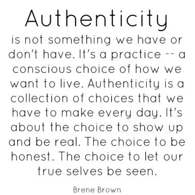 Authenticity is not something we have or don't have. It's a practice — a conscious choice of how we want to live. Authenticity is a collection of choices that we have to make every day. It's about the choice to show up and be real. The choice to be honest. The choice to let our true selves be seen. - Brene Brown