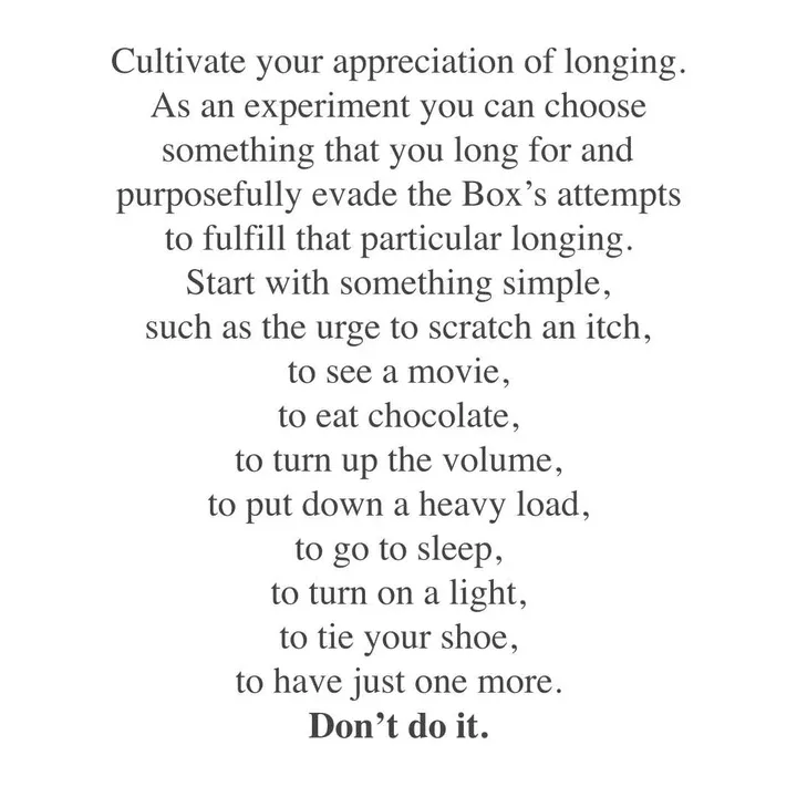 Cultivate your appreciation of longing. As an experiment you can choose something that you long for and purposefully evade the Box's attempts to fulfilling that particular longing. Start with something simple, such as the urge to scratch an itch, to see a movie, to eat chocolate, to turn up the volume, to put down a heavy load, to go to sleep, to turn on a light, to tie your shoe, to have just one more. DON'T DO IT. Cultivate your appreciation of longing. As an experiment you can choose something that you long for and purposefully evade the Box's attempts to fulfilling that particular longing. Start with something simple, such as the urge to scratch an itch, to see a movie, to eat chocolate, to turn up the volume, to put down a heavy load, to go to sleep, to turn on a light, to tie your shoe, to have just one more. DON'T DO IT.