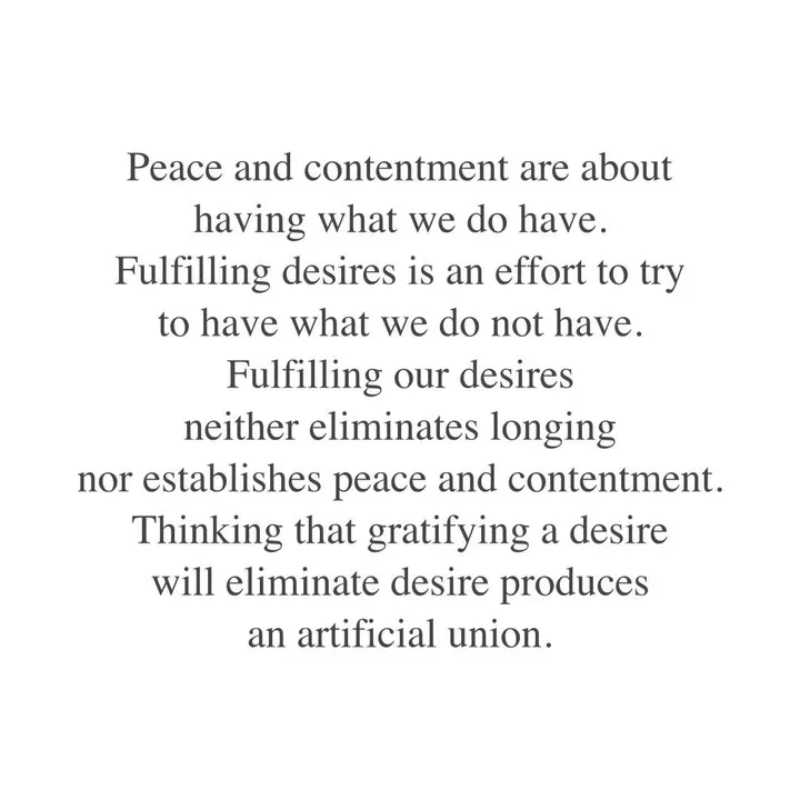 Peace and contentment are about having what we do have. Fulfilling desires is an effort to try to have what we do not have. Fulfilling our desires neither eliminates longing nor establishes peace and contentment. Thinking that gratifying a desire will eliminate desire produces an artificial union. Peace and contentment are about having what we do have. Fulfilling desires is an effort to try to have what we do not have. Fulfilling our desires neither eliminates longing nor establishes peace and contentment. Thinking that gratifying a desire will eliminate desire produces an artificial union.