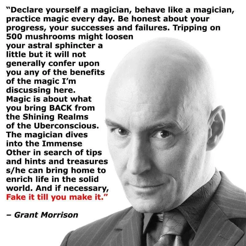 "Declare yourself a magician, behave like a magician, practice magic every day. Be honest about your progress, your successes and failures. Tripping on 500 mushrooms might loosen your astral sphincter a little but it will not generally confer upon you any of the benefits of the magic I'm discussing here. Magic is about what you bring BACK from the Shining Realms of the Uberconscious. The magician dives into the Immense Other in search of tips and hints and treasures s/he can bring home to enrich life in the solid world. And if necessary, Fake it till you make it." - Grant Morrison "Declare yourself a magician, behave like a magician, practice magic every day. Be honest about your progress, your successes and failures. Tripping on 500 mushrooms might loosen your astral sphincter a little but it will not generally confer upon you any of the benefits of the magic I'm discussing here. Magic is about what you bring BACK from the Shining Realms of the Uberconscious. The magician dives into the Immense Other in search of tips and hints and treasures s/he can bring home to enrich life in the solid world. And if necessary, Fake it till you make it." - Grant Morrison