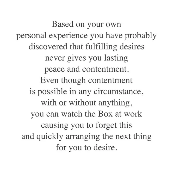 Based on your own personal experience you have probably discovered that fulfilling desires never gives you lasting peace and contentment. Even though contentment is possible in any circumstance, with or without anything, you can watch the Box at work causing you to forget this and quickly arranging the next thing for you to desire. Based on your own personal experience you have probably discovered that fulfilling desires never gives you lasting peace and contentment. Even though contentment is possible in any circumstance, with or without anything, you can watch the Box at work causing you to forget this and quickly arranging the next thing for you to desire.