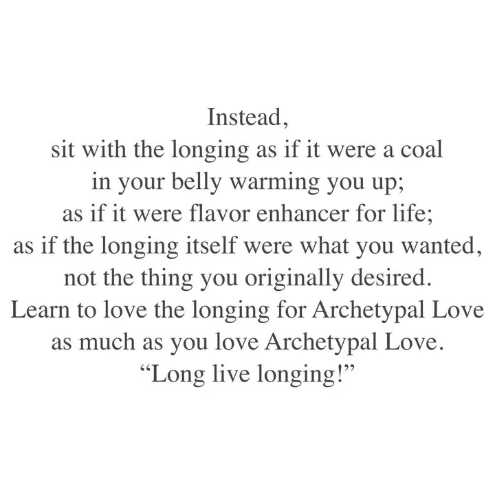 Instead, sit with the longing as if it were a coal in your belly warming you up; as if it were flavour enhancer for life; as if the longing itself were what you wanted, not the thing you originally desired. Learn to love the longing for Archetypal Love as much as you love Archetypal Love. "Long live longing!" Instead, sit with the longing as if it were a coal in your belly warming you up; as if it were flavour enhancer for life; as if the longing itself were what you wanted, not the thing you originally desired. Learn to love the longing for Archetypal Love as much as you love Archetypal Love. "Long live longing!"