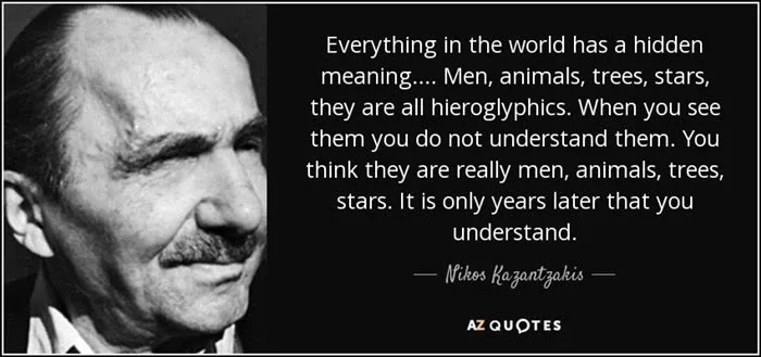 "Everything in the world has a hidden meaning.... Men, animals, trees, stars, they are all hieroglyphics. When you see them you do not understand them. You think they are really men, animals, trees, stars. It is only years later that you understand." - Nikos Kazantzakis "Everything in the world has a hidden meaning.... Men, animals, trees, stars, they are all hieroglyphics. When you see them you do not understand them. You think they are really men, animals, trees, stars. It is only years later that you understand." - Nikos Kazantzakis