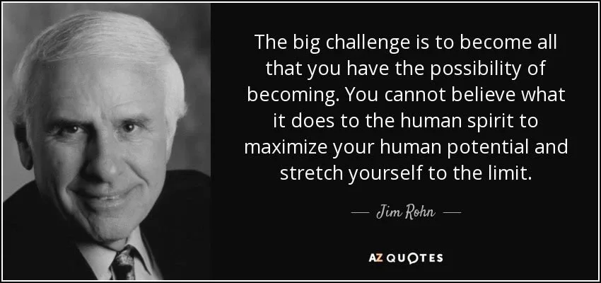 "The big challenge is to become all that you have the possibility of becoming. You cannot believe what it does to the human spirit to miximize your human potential and stretch yourself to the limit." - Jim Rohn "The big challenge is to become all that you have the possibility of becoming. You cannot believe what it does to the human spirit to miximize your human potential and stretch yourself to the limit." - Jim Rohn