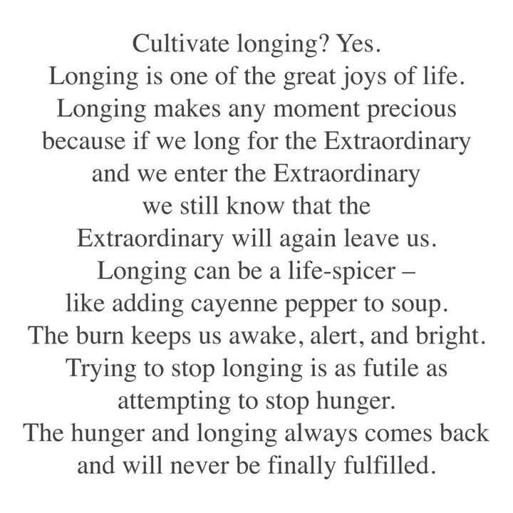 Cultivate longing? Yes. Longing is one of the great joys of life. Longing makes any moment precious because if we long for the Extraordinary and we enter the Extraordinary we still know that the Extraordinary will again leave us. Longing can be a life-spicer - like adding cayenne pepper to soup. The burn keeps us awake, alert, and bright. Trying to stop longing is as futile as attempting to stop hunger. The hunger and longing always comes back and will never be finally fulfilled. Cultivate longing? Yes. Longing is one of the great joys of life. Longing makes any moment precious because if we long for the Extraordinary and we enter the Extraordinary we still know that the Extraordinary will again leave us. Longing can be a life-spicer - like adding cayenne pepper to soup. The burn keeps us awake, alert, and bright. Trying to stop longing is as futile as attempting to stop hunger. The hunger and longing always comes back and will never be finally fulfilled.