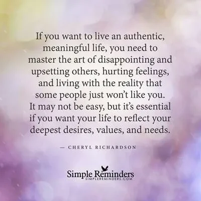 If you want to live an authentic, meaningful life, you need to master the art of disappointing and upsetting others, hurting feelings, and living with the reality that some people just won't like you. It may not be easy, but it's essential if you want your life to reflect your deepest desires, values, and needs. - Cheryl Richardson If you want to live an authentic, meaningful life, you need to master the art of disappointing and upsetting others, hurting feelings, and living with the reality that some people just won't like you. It may not be easy, but it's essential if you want your life to reflect your deepest desires, values, and needs. - Cheryl Richardson